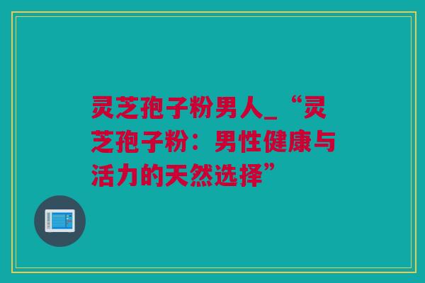 灵芝孢子粉男人_“灵芝孢子粉：男性健康与活力的天然选择”