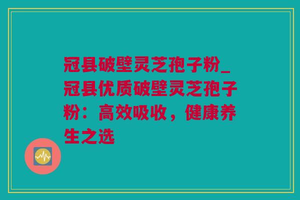 冠县破壁灵芝孢子粉_冠县优质破壁灵芝孢子粉:高效吸收,健康养生之选 冠县破壁灵芝孢子粉_冠县优质破壁灵芝孢子粉:高效吸收,健康养生之选