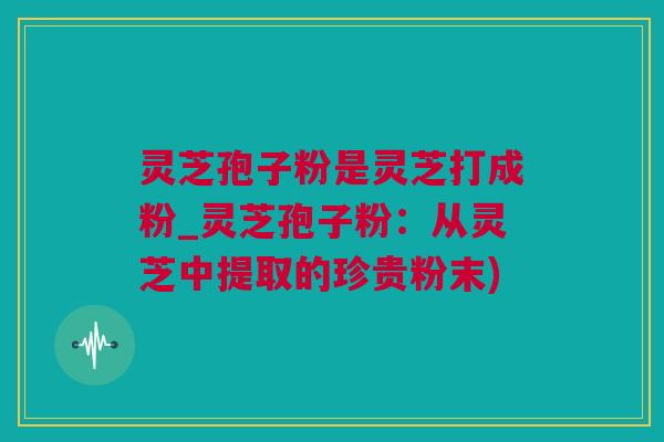 灵芝孢子粉是灵芝打成粉_灵芝孢子粉：从灵芝中提取的珍贵粉末)