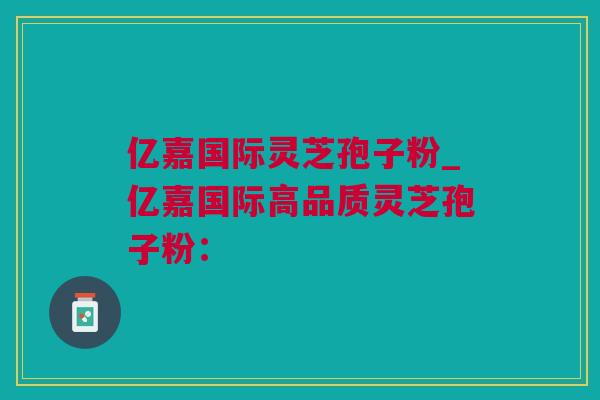 亿嘉国际灵芝孢子粉_亿嘉国际高品质灵芝孢子粉：