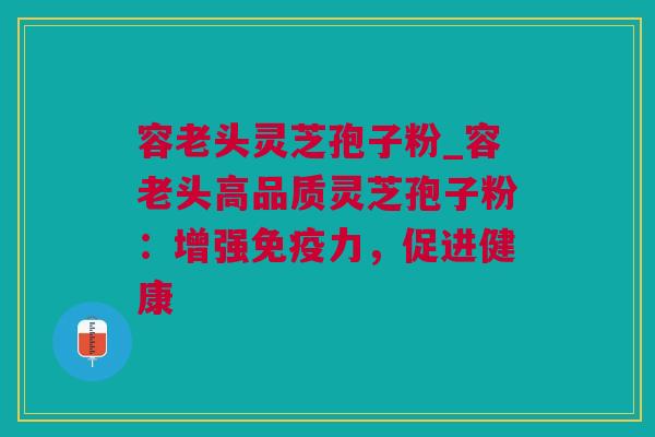 容老头灵芝孢子粉_容老头高品质灵芝孢子粉：增强免疫力，促进健康