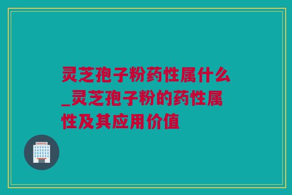 灵芝孢子粉药性属什么_灵芝孢子粉的药性属性及其应用价值