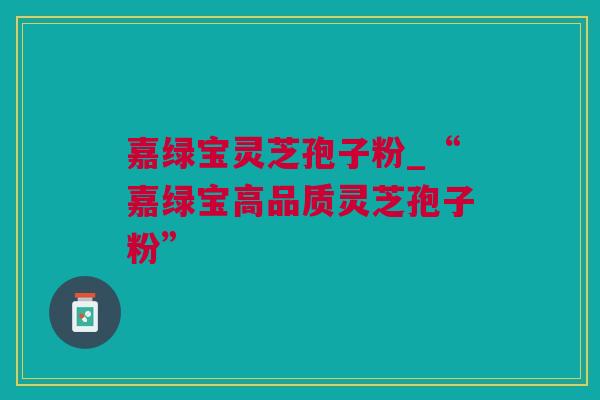嘉绿宝灵芝孢子粉_“嘉绿宝高品质灵芝孢子粉”