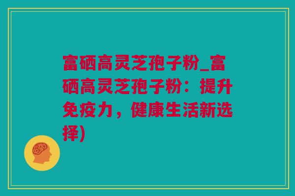 富硒高灵芝孢子粉_富硒高灵芝孢子粉：提升免疫力，健康生活新选择)