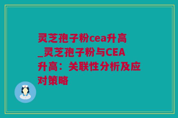 灵芝孢子粉cea升高_灵芝孢子粉与CEA升高：关联性分析及应对策略