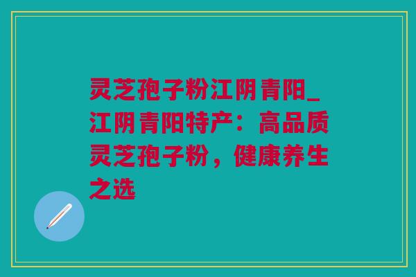 灵芝孢子粉江阴青阳_江阴青阳特产：高品质灵芝孢子粉，健康养生之选