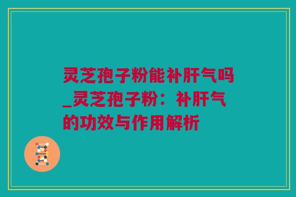 灵芝孢子粉能补肝气吗_灵芝孢子粉：补肝气的功效与作用解析