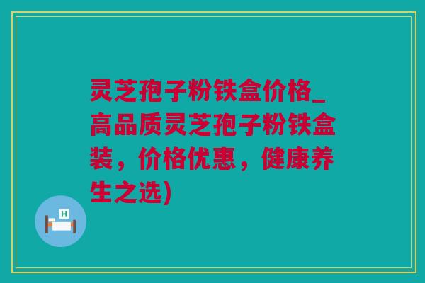 灵芝孢子粉铁盒价格_高品质灵芝孢子粉铁盒装，价格优惠，健康养生之选)