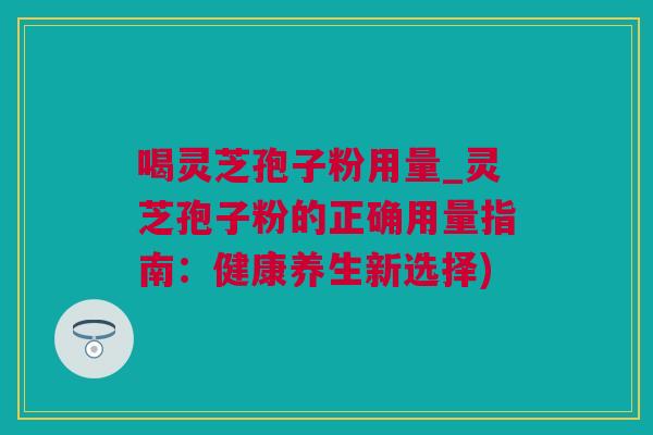 喝灵芝孢子粉用量_灵芝孢子粉的正确用量指南：健康养生新选择)