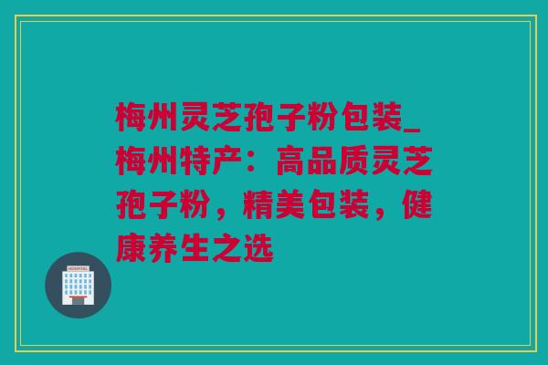 梅州灵芝孢子粉包装_梅州特产：高品质灵芝孢子粉，精美包装，健康养生之选