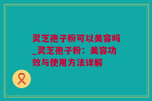 灵芝孢子粉可以美容吗_灵芝孢子粉：美容功效与使用方法详解
