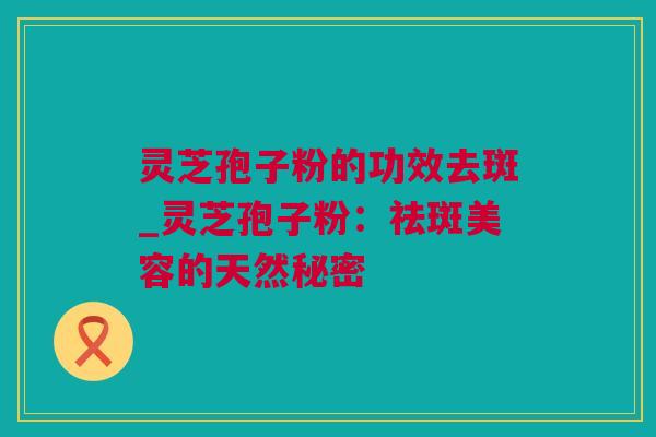 灵芝孢子粉的功效去斑_灵芝孢子粉：祛斑美容的天然秘密