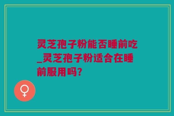 灵芝孢子粉能否睡前吃_灵芝孢子粉适合在睡前服用吗？