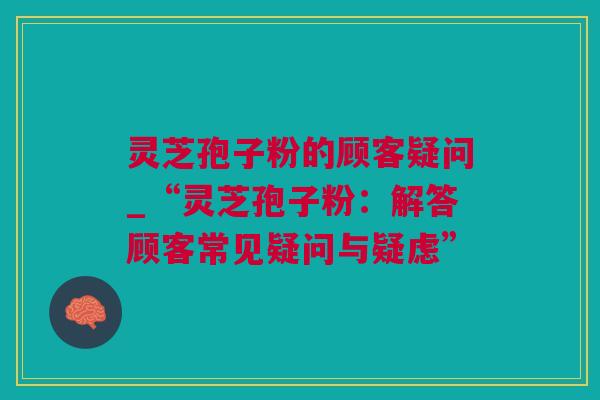 灵芝孢子粉的顾客疑问_“灵芝孢子粉：解答顾客常见疑问与疑虑”