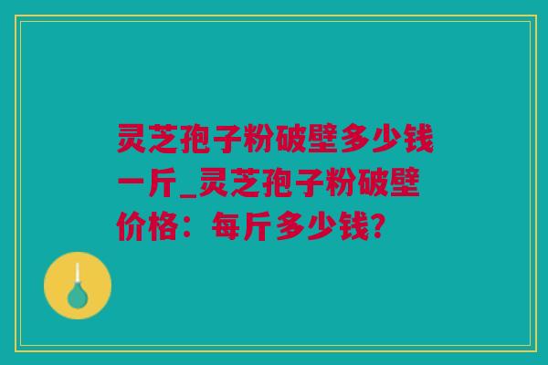 灵芝孢子粉破壁多少钱一斤_灵芝孢子粉破壁价格：每斤多少钱？