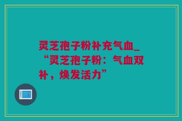 灵芝孢子粉补充气血_“灵芝孢子粉：气血双补，焕发活力”