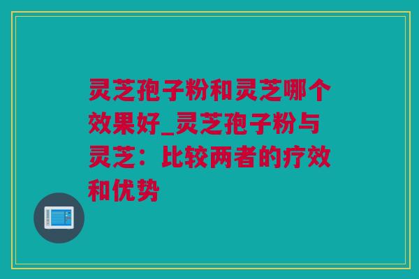 灵芝孢子粉和灵芝哪个效果好_灵芝孢子粉与灵芝：比较两者的疗效和优势