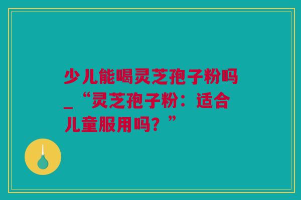 少儿能喝灵芝孢子粉吗_“灵芝孢子粉:适合儿童服用吗?” 少儿能喝灵芝孢子粉吗_“灵芝孢子粉:适合儿童服用吗?”