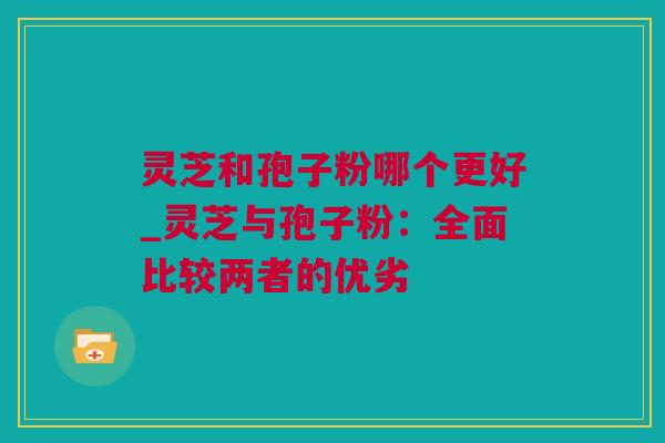 灵芝和孢子粉哪个更好_灵芝与孢子粉：全面比较两者的优劣