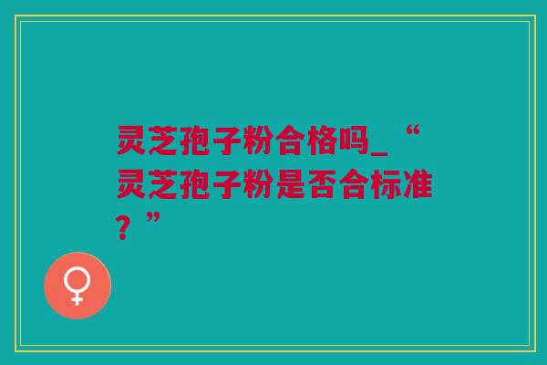 灵芝孢子粉合格吗_“灵芝孢子粉是否合标准?” 灵芝孢子粉合格吗_“灵芝孢子粉是否合标准?”