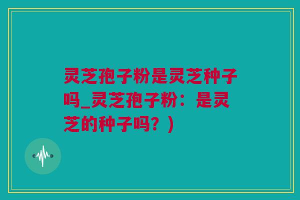 灵芝孢子粉是灵芝种子吗_灵芝孢子粉：是灵芝的种子吗？)