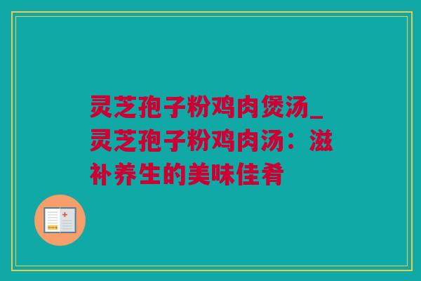灵芝孢子粉鸡肉煲汤_灵芝孢子粉鸡肉汤：滋补养生的美味佳肴