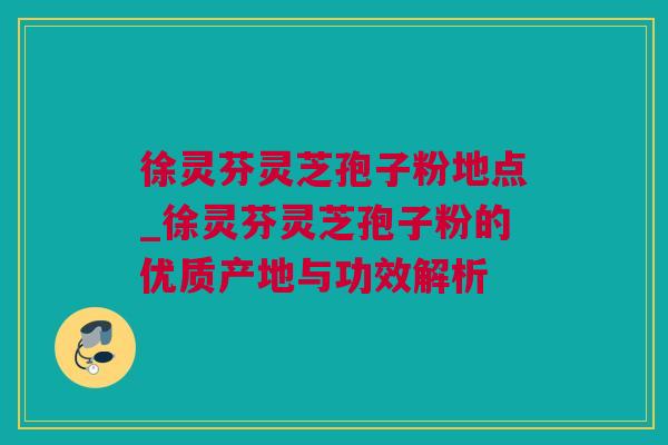 徐灵芬灵芝孢子粉地点_徐灵芬灵芝孢子粉的优质产地与功效解析