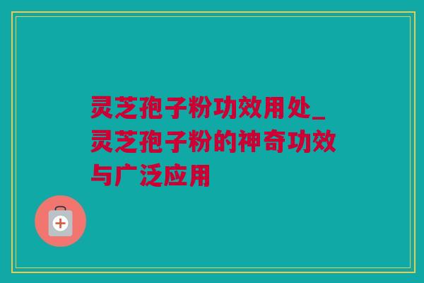 灵芝孢子粉功效用处_灵芝孢子粉的神奇功效与广泛应用