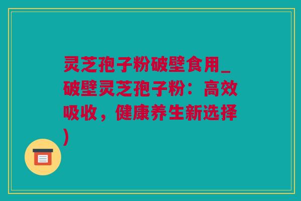 灵芝孢子粉破壁食用_破壁灵芝孢子粉：高效吸收，健康养生新选择)