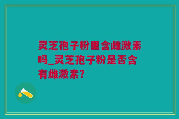 灵芝孢子粉里含雌激素吗_灵芝孢子粉是否含有雌激素？