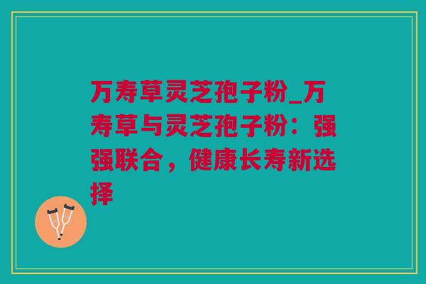 万寿草灵芝孢子粉_万寿草与灵芝孢子粉：强强联合，健康长寿新选择
