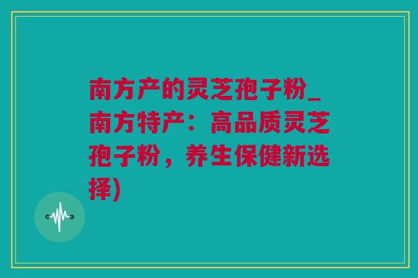 南方产的灵芝孢子粉_南方特产：高品质灵芝孢子粉，养生保健新选择)