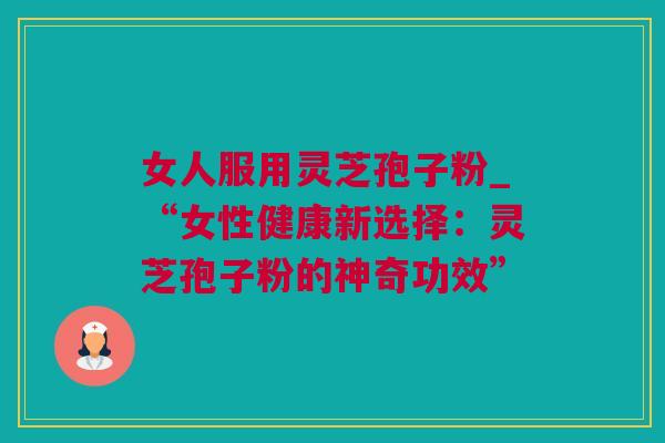 女人服用灵芝孢子粉_“女性健康新选择：灵芝孢子粉的神奇功效”