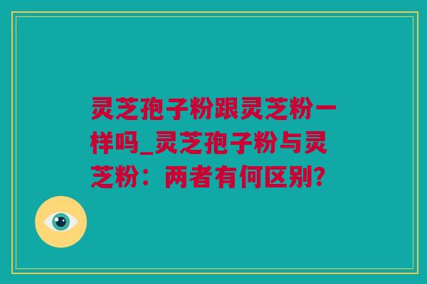 灵芝孢子粉跟灵芝粉一样吗_灵芝孢子粉与灵芝粉：两者有何区别？