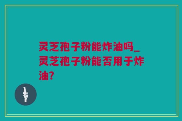 灵芝孢子粉能炸油吗_灵芝孢子粉能否用于炸油？