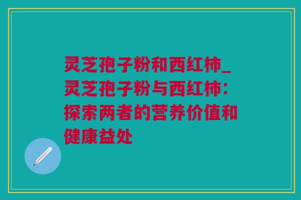 灵芝孢子粉和西红柿_灵芝孢子粉与西红柿：探索两者的营养价值和健康益处