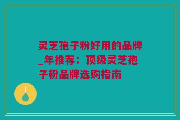 灵芝孢子粉好用的品牌_年推荐：顶级灵芝孢子粉品牌选购指南