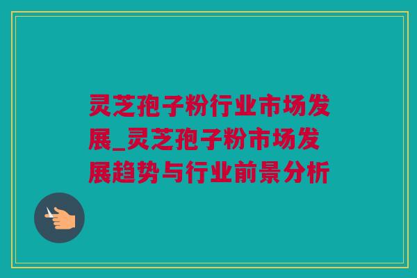 灵芝孢子粉行业市场发展_灵芝孢子粉市场发展趋势与行业前景分析