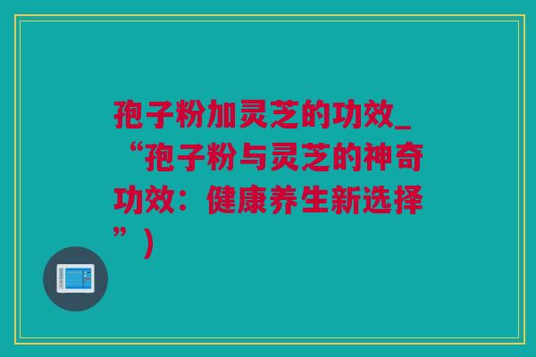 孢子粉加灵芝的功效_“孢子粉与灵芝的神奇功效：健康养生新选择”)
