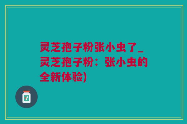 灵芝孢子粉张小虫了_灵芝孢子粉：张小虫的全新体验)