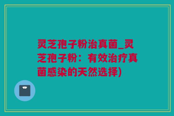 灵芝孢子粉治真菌_灵芝孢子粉：有效治疗真菌感染的天然选择)