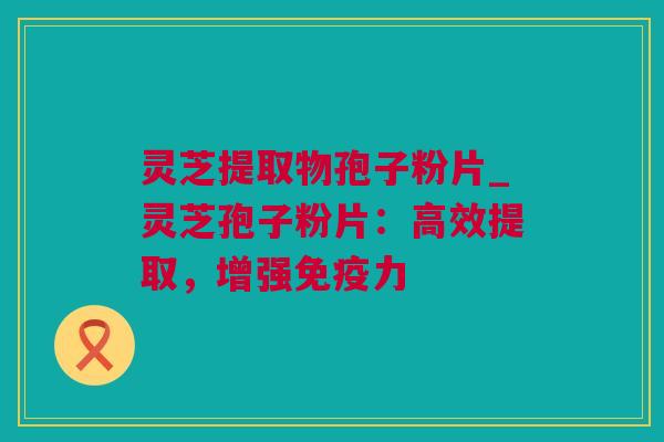 灵芝提取物孢子粉片_灵芝孢子粉片：高效提取，增强免疫力