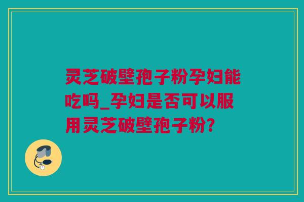 灵芝破壁孢子粉孕妇能吃吗_孕妇是否可以服用灵芝破壁孢子粉？