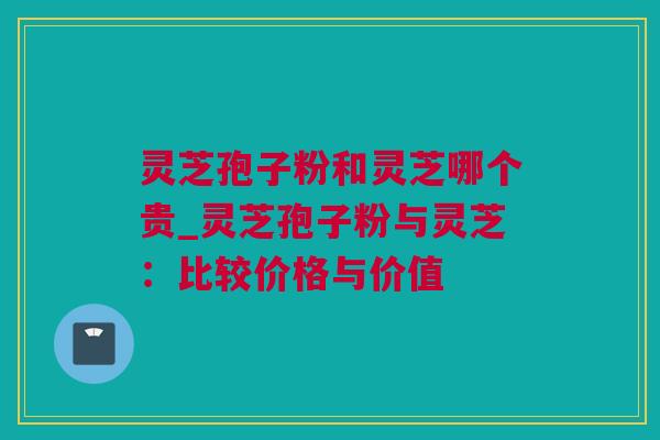 灵芝孢子粉和灵芝哪个贵_灵芝孢子粉与灵芝：比较价格与价值