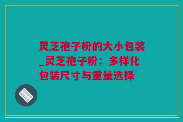 灵芝孢子粉的大小包装_灵芝孢子粉：多样化包装尺寸与重量选择