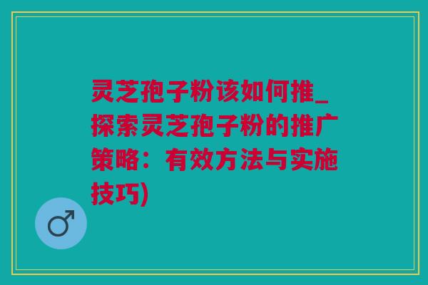 灵芝孢子粉该如何推_探索灵芝孢子粉的推广策略：有效方法与实施技巧)