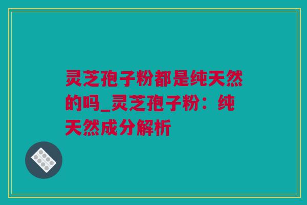 灵芝孢子粉都是纯天然的吗_灵芝孢子粉：纯天然成分解析