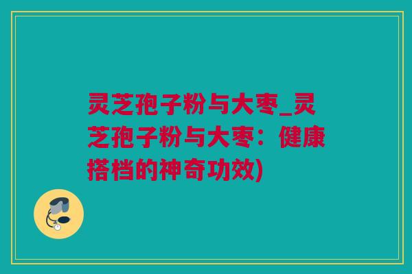 灵芝孢子粉与大枣_灵芝孢子粉与大枣：健康搭档的神奇功效)