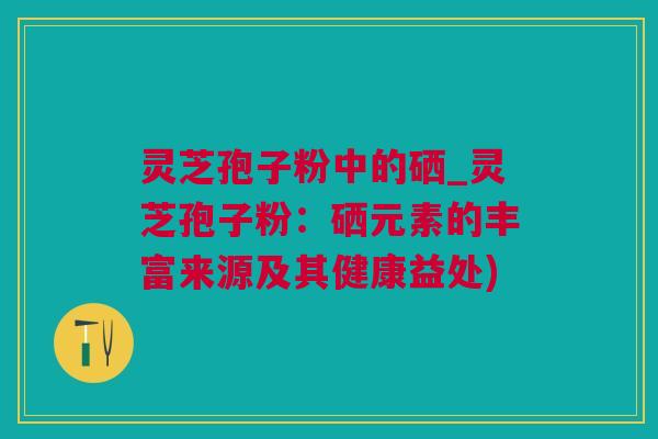 灵芝孢子粉中的硒_灵芝孢子粉：硒元素的丰富来源及其健康益处)