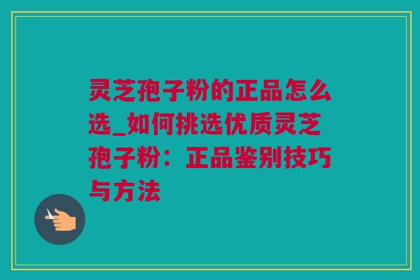 灵芝孢子粉的正品怎么选_如何挑选优质灵芝孢子粉：正品鉴别技巧与方法